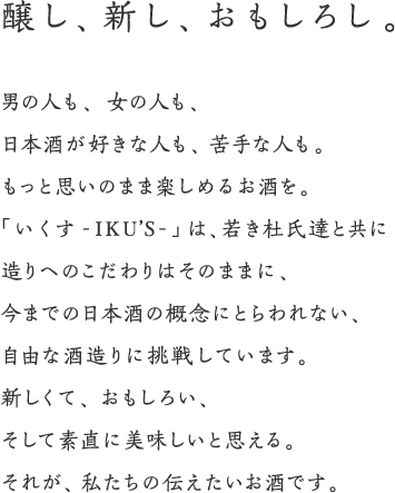 醸し、新し、おもしろし。男の人も、女の人も、日本酒が好きな人も、苦手な人も。もっと思いのまま楽しめるお酒を。「いくす-IKU'S-」は、若き杜氏達と共に造りへのこだわりはそのままに、今までの日本酒の概念にとらわれない、自由な酒造りに挑戦しています。新しくて、おもしろい、そして素直に美味しいと思える。それが、私たちの伝えたいお酒です。